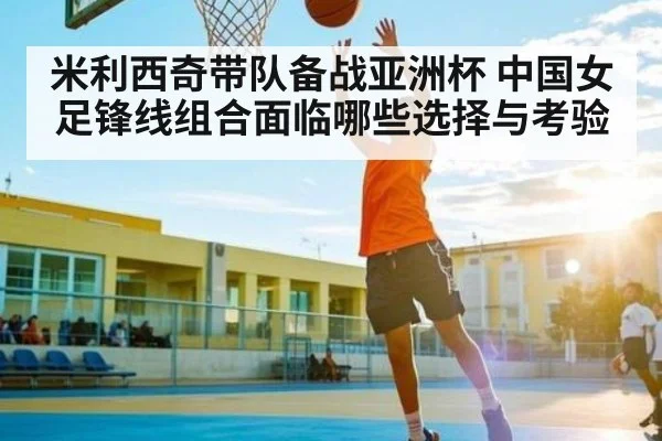 米利西奇带队备战亚洲杯 中国女足锋线组合面临哪些选择与考验